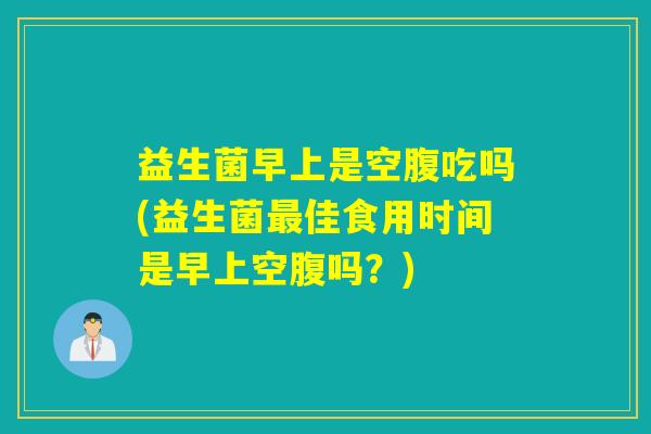 益生菌早上是空腹吃吗(益生菌最佳食用时间是早上空腹吗？)