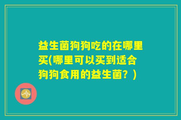 益生菌狗狗吃的在哪里买(哪里可以买到适合狗狗食用的益生菌？)