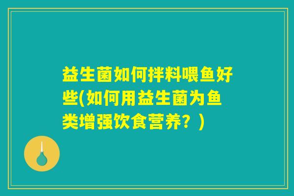 益生菌如何拌料喂鱼好些(如何用益生菌为鱼类增强饮食营养？)