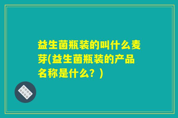 益生菌瓶装的叫什么麦芽(益生菌瓶装的产品名称是什么？)