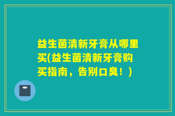 益生菌清新牙膏从哪里买(益生菌清新牙膏购买指南，告别口臭！)