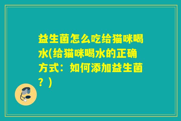 益生菌怎么吃给猫咪喝水(给猫咪喝水的正确方式：如何添加益生菌？)
