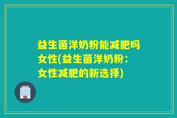 益生菌洋奶粉能减肥吗女性(益生菌洋奶粉：女性减肥的新选择)