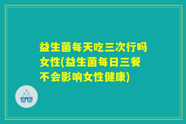 益生菌每天吃三次行吗女性(益生菌每日三餐不会影响女性健康)