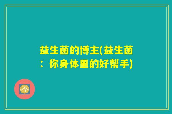 益生菌的博主(益生菌:你身体里的好帮手) 益生菌的博主(益生菌:你身体里的好帮手)