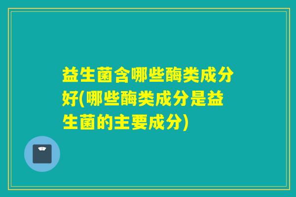益生菌含哪些酶类成分好(哪些酶类成分是益生菌的主要成分)