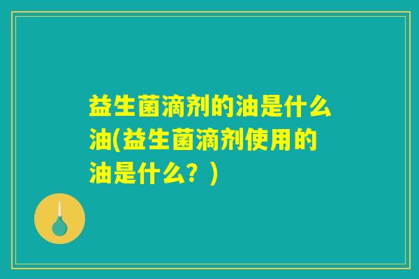益生菌滴剂的油是什么油(益生菌滴剂使用的油是什么？)