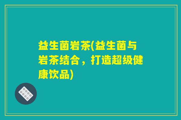 益生菌岩茶(益生菌与岩茶结合,打造超级健康饮品) 益生菌岩茶(益生菌与岩茶结合,打造超级健康饮品)