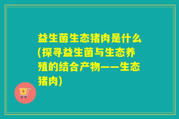 益生菌生态猪肉是什么(探寻益生菌与生态养殖的结合产物——生态猪肉)