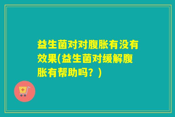 益生菌对对腹胀有没有效果(益生菌对缓解腹胀有帮助吗？)