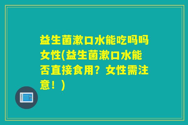 详细阅读:益生菌漱口水能吃吗吗女性(益生菌漱口水能否直接食用?女性需注意!) 益生菌漱口水能吃吗吗女性(益生菌漱口水能否直接食用?女性需注意!)