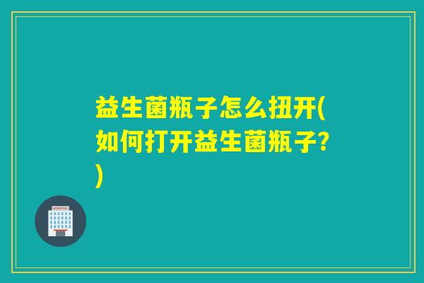 益生菌瓶子怎么扭开(如何打开益生菌瓶子？)