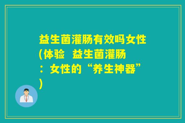 益生菌灌肠有效吗女性(体验  益生菌灌肠：女性的“养生神器”)