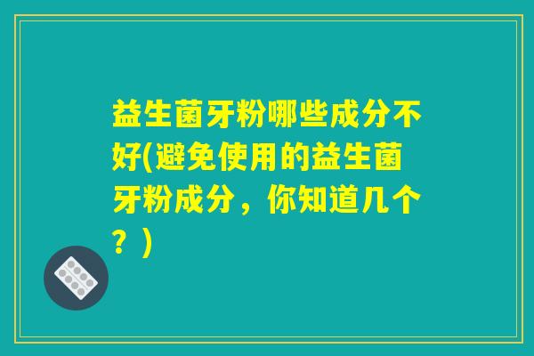 益生菌牙粉哪些成分不好(避免使用的益生菌牙粉成分，你知道几个？)