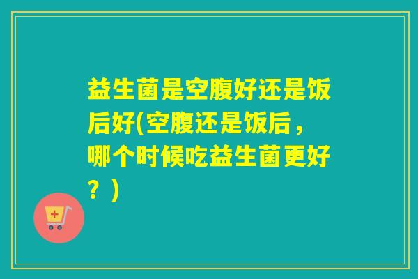 益生菌是空腹好还是饭后好(空腹还是饭后，哪个时候吃益生菌更好？)