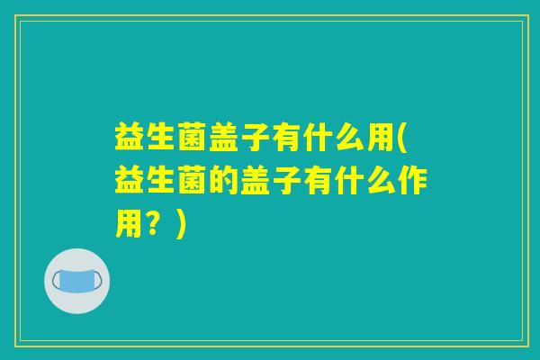 益生菌盖子有什么用(益生菌的盖子有什么作用？)
