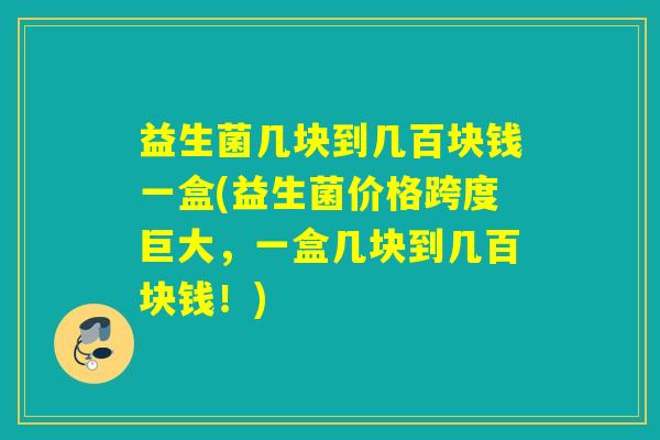 益生菌几块到几百块钱一盒(益生菌价格跨度巨大，一盒几块到几百块钱！)