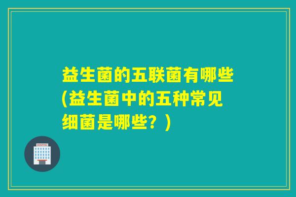 益生菌的五联菌有哪些(益生菌中的五种常见细菌是哪些？)