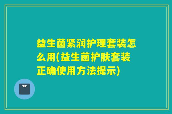益生菌紧润护理套装怎么用(益生菌护肤套装正确使用方法提示)