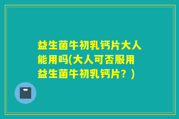 益生菌牛初乳钙片大人能用吗(大人可否服用益生菌牛初乳钙片？)