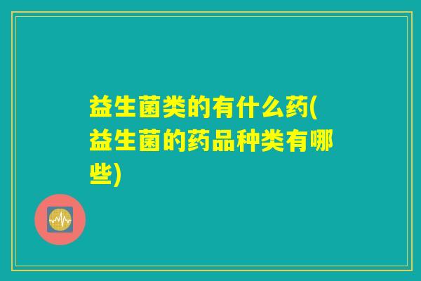 益生菌类的有什么药(益生菌的药品种类有哪些)