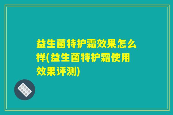 益生菌特护霜效果怎么样(益生菌特护霜使用效果评测)