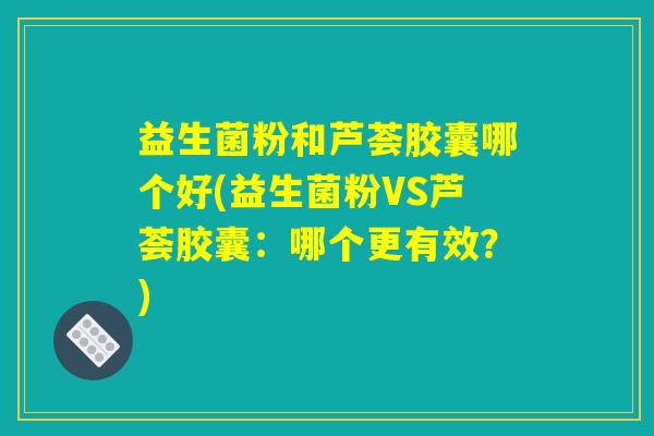 益生菌粉和芦荟胶囊哪个好(益生菌粉VS芦荟胶囊：哪个更有效？)