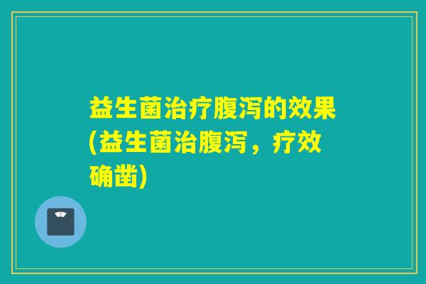 益生菌治疗腹泻的效果(益生菌治腹泻，疗效确凿)