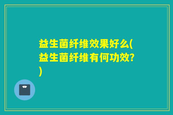 益生菌纤维效果好么(益生菌纤维有何功效？)