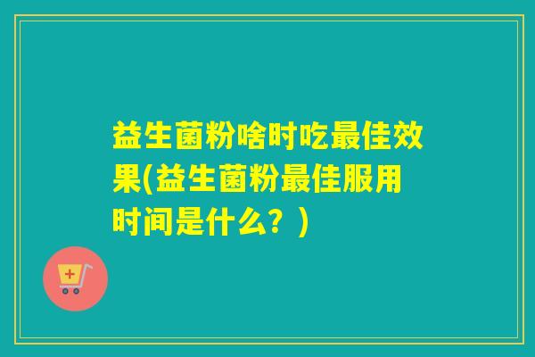 益生菌粉啥时吃最佳效果(益生菌粉最佳服用时间是什么？)