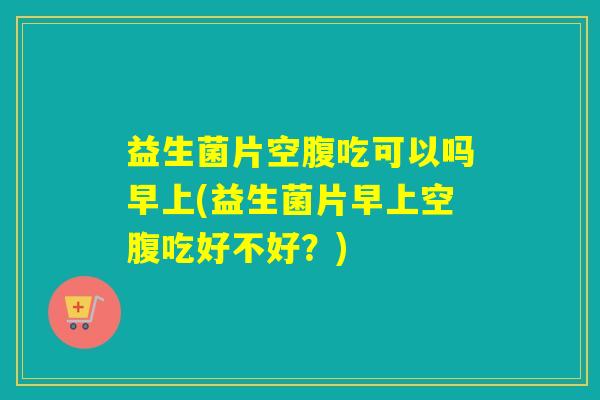 益生菌片空腹吃可以吗早上(益生菌片早上空腹吃好不好？)
