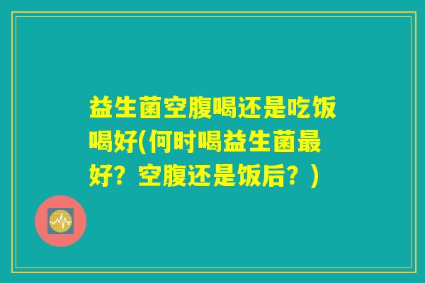 益生菌空腹喝还是吃饭喝好(何时喝益生菌最好？空腹还是饭后？)