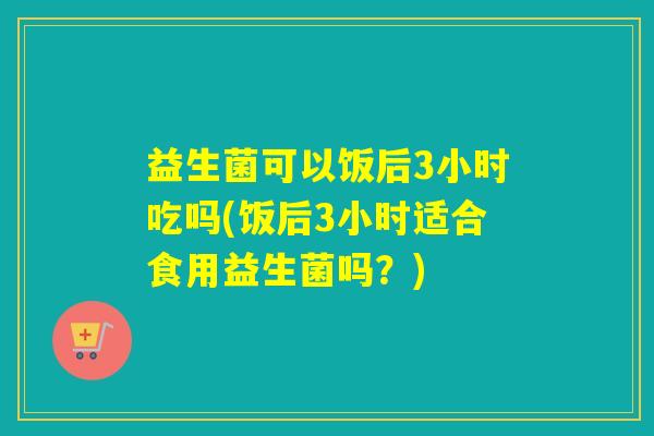 益生菌可以饭后3小时吃吗(饭后3小时适合食用益生菌吗？)