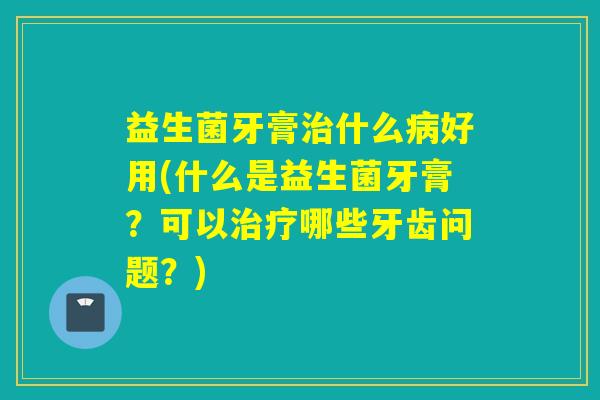 益生菌牙膏治什么病好用(什么是益生菌牙膏？可以治疗哪些牙齿问题？)