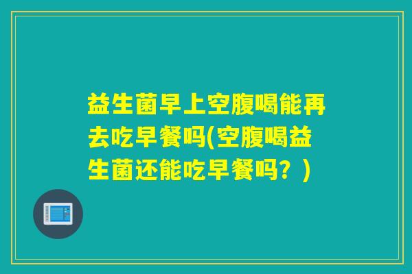 益生菌早上空腹喝能再去吃早餐吗(空腹喝益生菌还能吃早餐吗？)