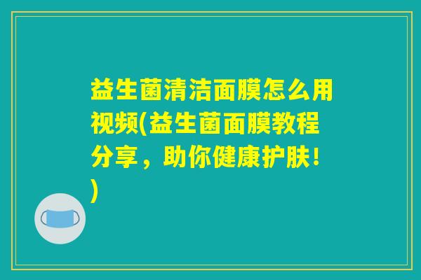 益生菌清洁面膜怎么用视频(益生菌面膜教程分享，助你健康护肤！)