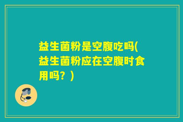 益生菌粉是空腹吃吗(益生菌粉应在空腹时食用吗?) 益生菌粉是空腹吃吗(益生菌粉应在空腹时食用吗?)