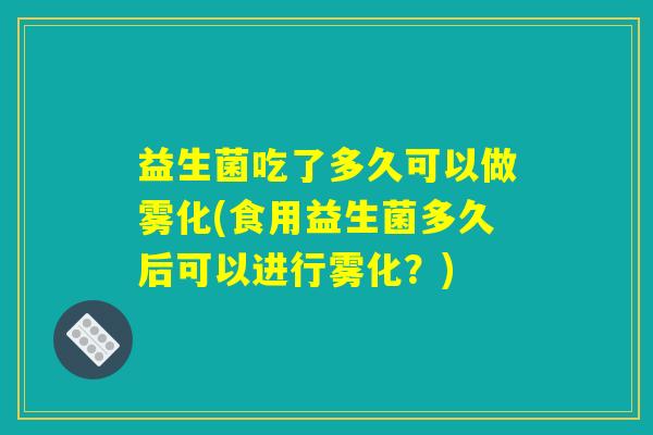 益生菌吃了多久可以做雾化(食用益生菌多久后可以进行雾化？)