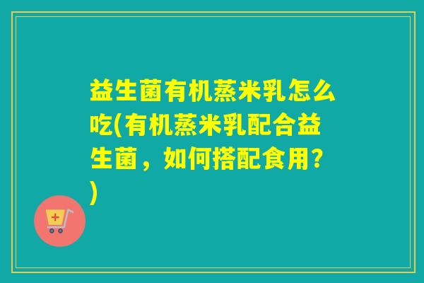 益生菌有机蒸米乳怎么吃(有机蒸米乳配合益生菌，如何搭配食用？)