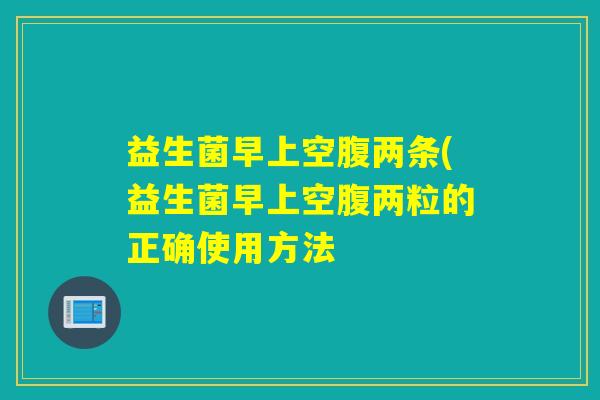 益生菌早上空腹两条(益生菌早上空腹两粒的正确使用方法