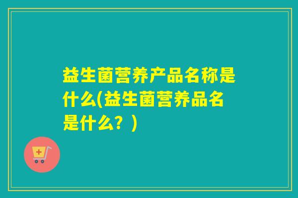 益生菌营养产品名称是什么(益生菌营养品名是什么？)