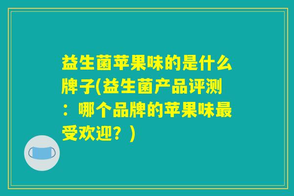 益生菌苹果味的是什么牌子(益生菌产品评测：哪个品牌的苹果味最受欢迎？)