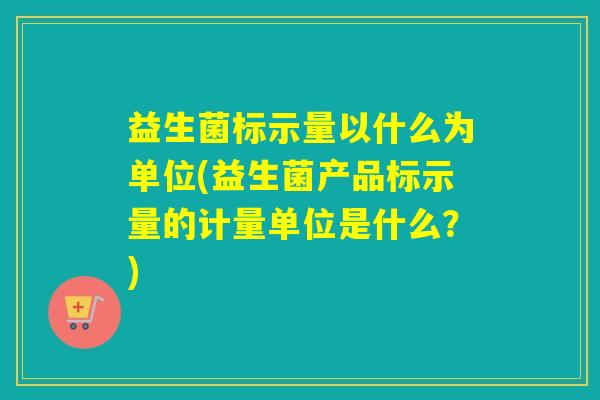 益生菌标示量以什么为单位(益生菌产品标示量的计量单位是什么？)
