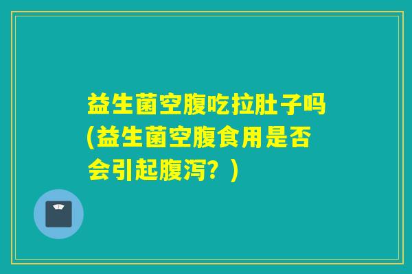益生菌空腹吃拉肚子吗(益生菌空腹食用是否会引起腹泻？)