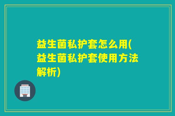 益生菌私护套怎么用(益生菌私护套使用方法解析)