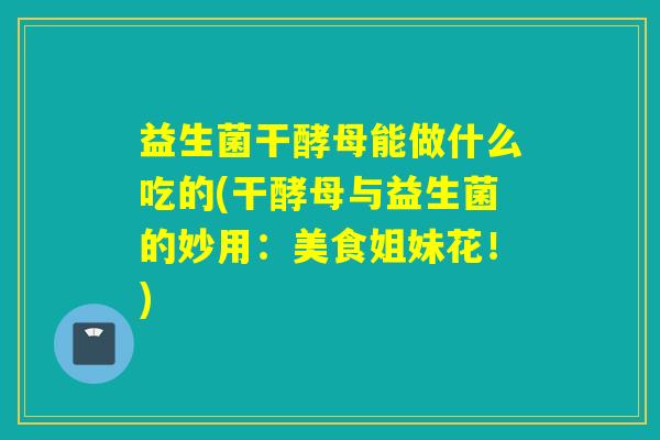 益生菌干酵母能做什么吃的(干酵母与益生菌的妙用：美食姐妹花！)