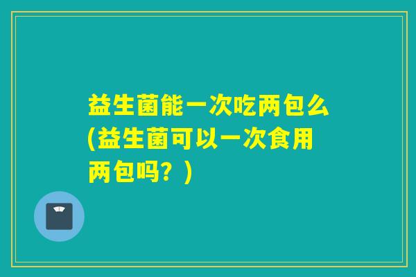 益生菌能一次吃两包么(益生菌可以一次食用两包吗?) 益生菌能一次吃两包么(益生菌可以一次食用两包吗?)