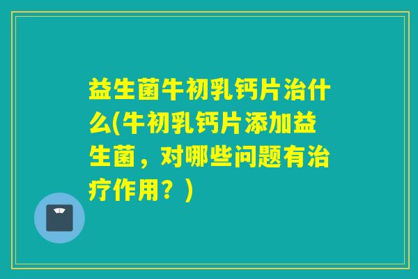 益生菌牛初乳钙片治什么(牛初乳钙片添加益生菌，对哪些问题有治疗作用？)