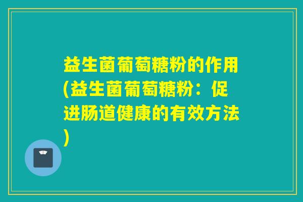 益生菌葡萄糖粉的作用(益生菌葡萄糖粉:促进肠道健康的有效方法) 益生菌葡萄糖粉的作用(益生菌葡萄糖粉:促进肠道健康的有效方法)