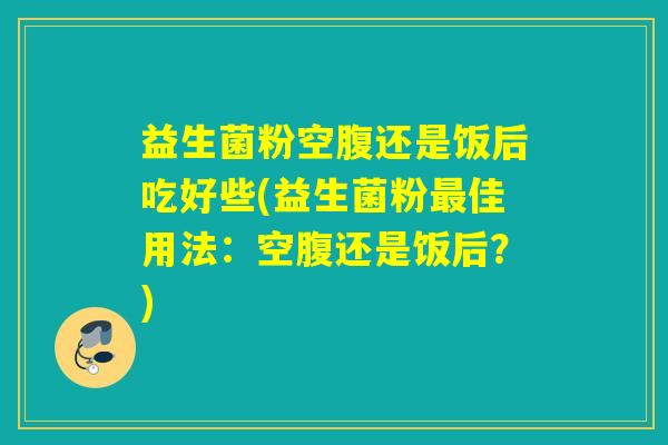 益生菌粉空腹还是饭后吃好些(益生菌粉最佳用法：空腹还是饭后？)